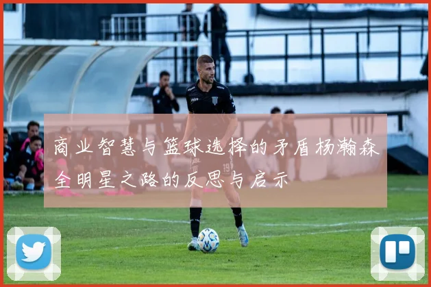 商业智慧与篮球选择的矛盾杨瀚森全明星之路的反思与启示