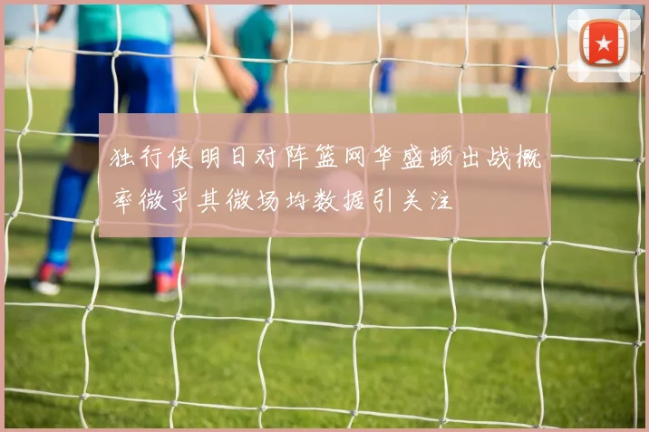 独行侠明日对阵篮网华盛顿出战概率微乎其微场均数据引关注