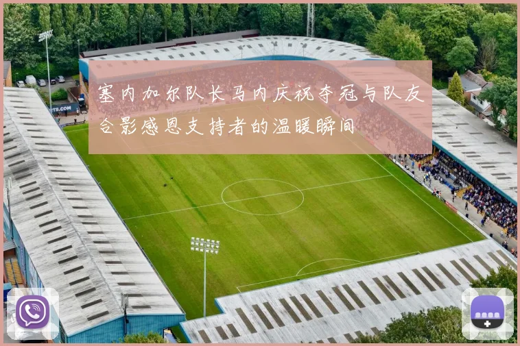 塞内加尔队长马内庆祝夺冠与队友合影感恩支持者的温暖瞬间