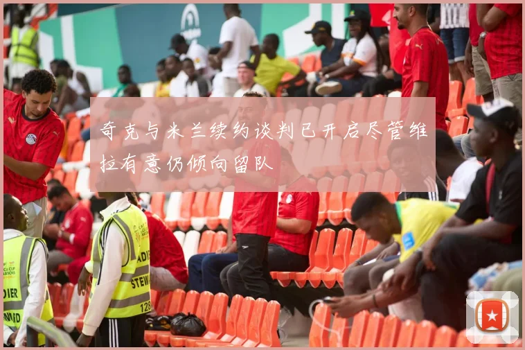 奇克与米兰续约谈判已开启尽管维拉有意仍倾向留队