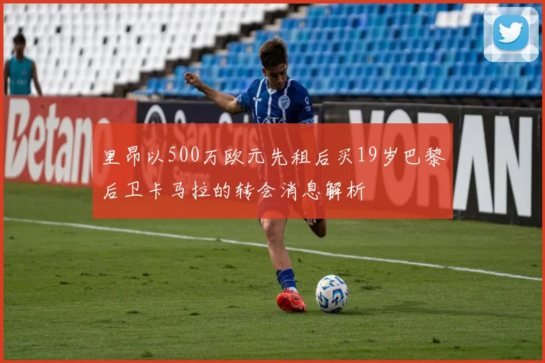 里昂以500万欧元先租后买19岁巴黎后卫卡马拉的转会消息解析