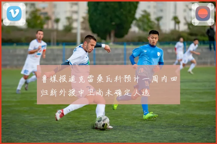 鲁媒报道克雷桑瓦科预计一周内回归新外援中卫尚未确定人选