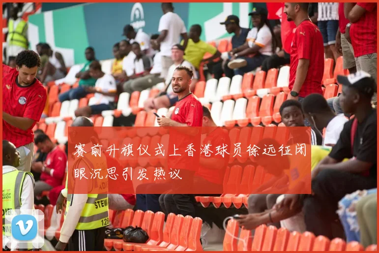 赛前升旗仪式上香港球员徐远征闭眼沉思引发热议