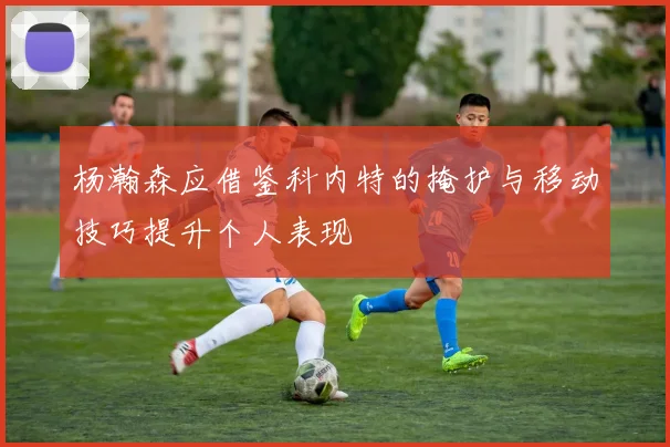 杨瀚森应借鉴科内特的掩护与移动技巧提升个人表现