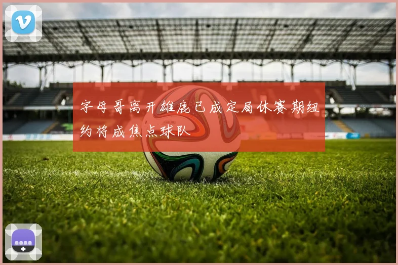 字母哥离开雄鹿已成定局休赛期纽约将成焦点球队